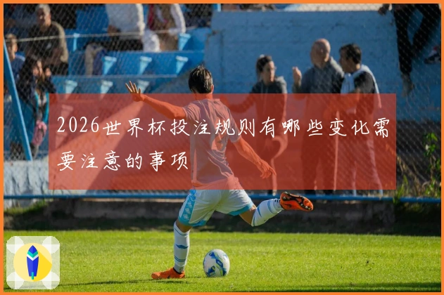 2026世界杯投注规则有哪些变化需要注意的事项