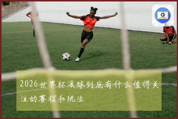 2026世界杯滚球到底有什么值得关注的赛程和玩法