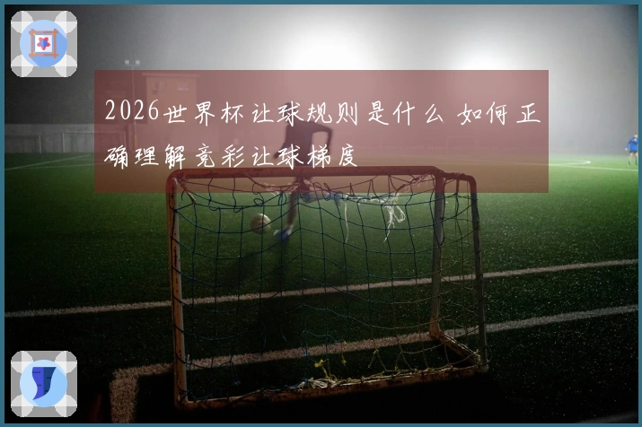 2026世界杯让球规则是什么 如何正确理解竞彩让球梯度