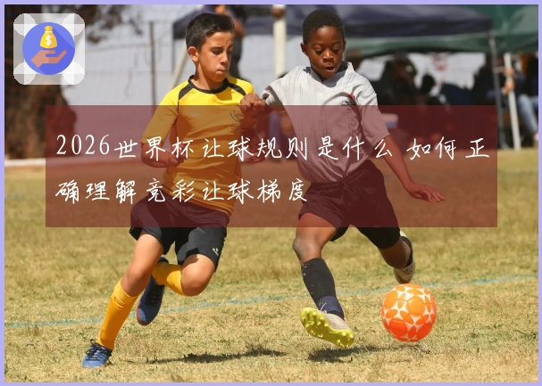2026世界杯让球规则是什么 如何正确理解竞彩让球梯度