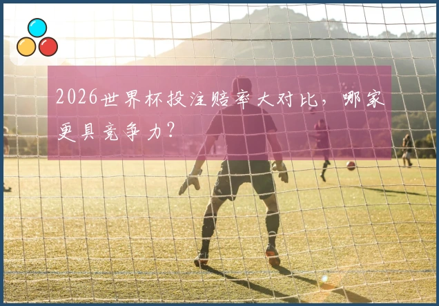2026世界杯投注赔率大对比，哪家更具竞争力？